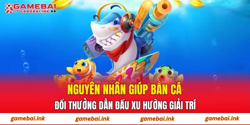 Nguyên nhân giúp bắn cá đổi thưởng dẫn đầu xu hướng giải trí